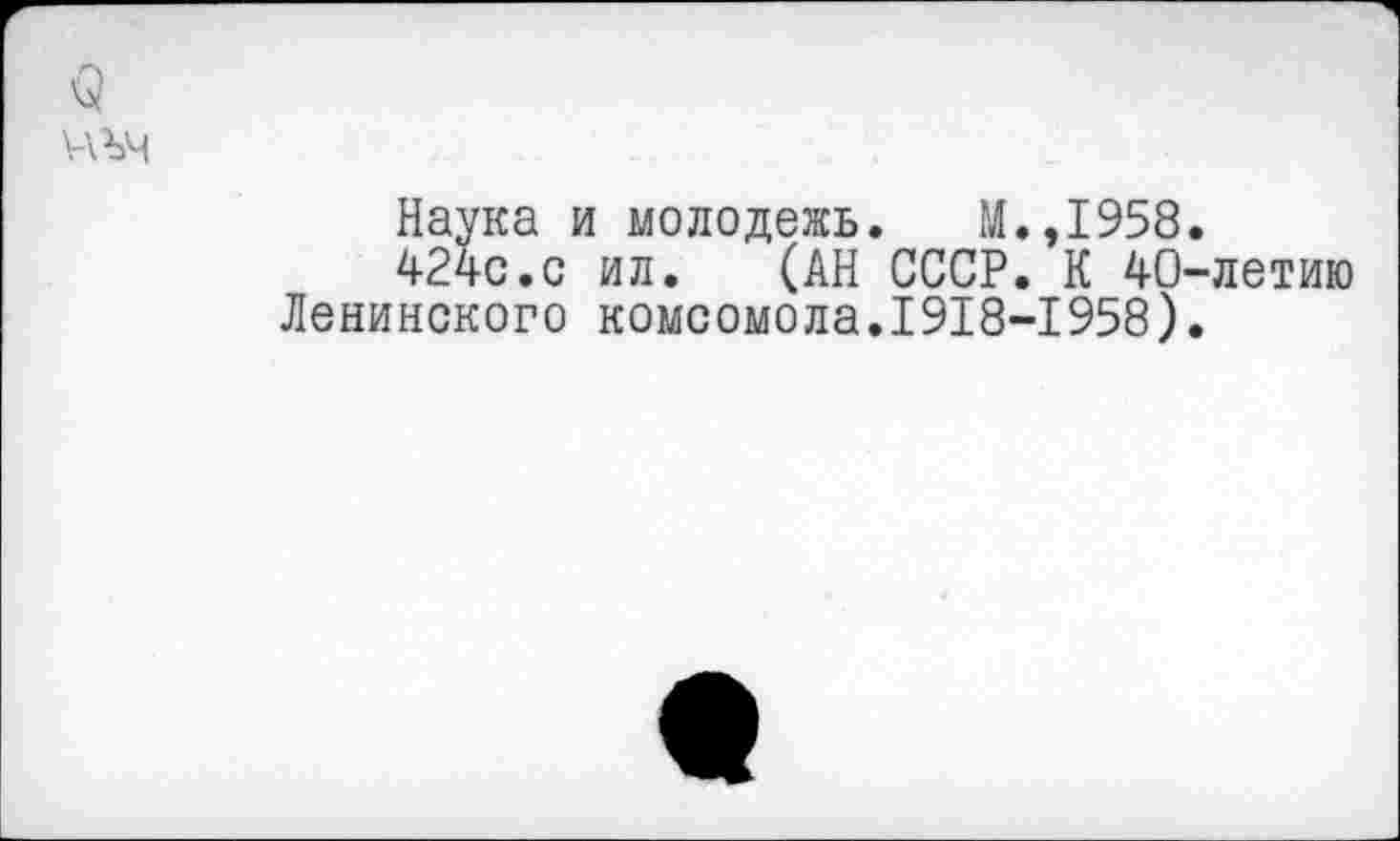 ﻿<5
уаъч
Наука и молодежь. М.,1958.
424с.с ил.	(АН СССР. К 40-летию
Ленинского комсомола.1918-1958).